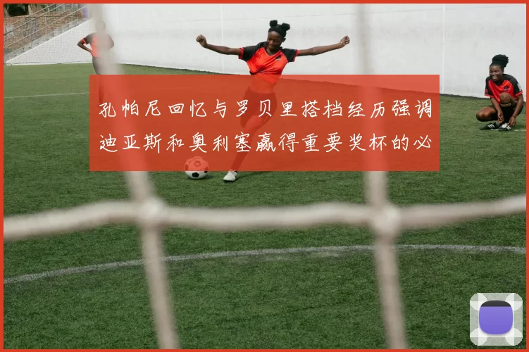 孔帕尼回忆与罗贝里搭档经历强调迪亚斯和奥利塞赢得重要奖杯的必要性