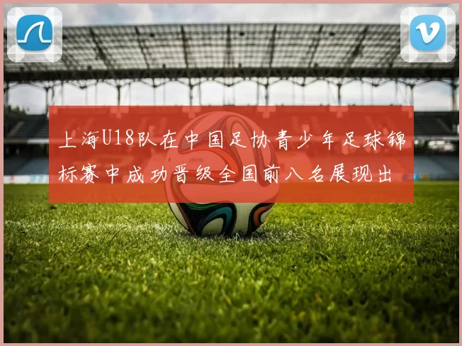上海U18队在中国足协青少年足球锦标赛中成功晋级全国前八名展现出色实力与潜力