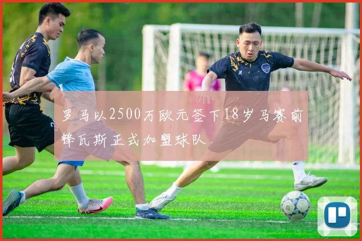 罗马以2500万欧元签下18岁马赛前锋瓦斯正式加盟球队