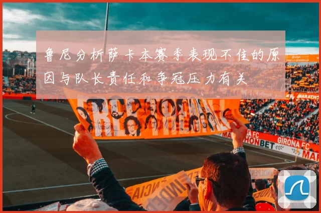 鲁尼分析萨卡本赛季表现不佳的原因与队长责任和争冠压力有关