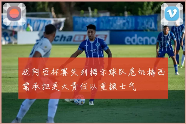 迈阿密杯赛失利揭示球队危机梅西需承担更大责任以重振士气