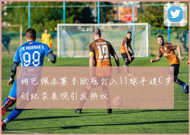 姆巴佩本赛季欧冠打入11球平追C罗创纪录表现引发热议