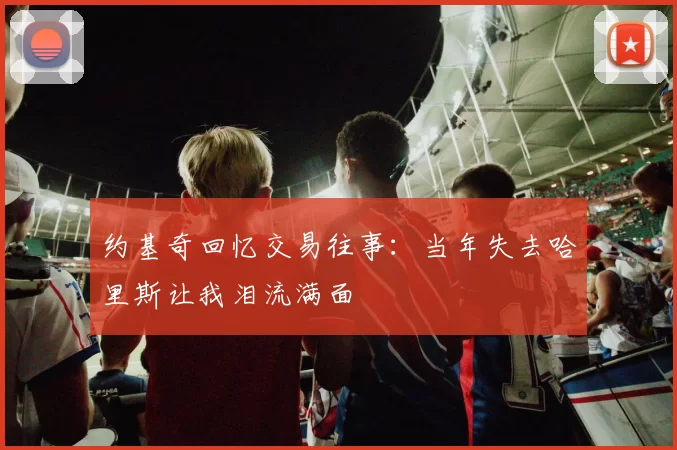 约基奇回忆交易往事：当年失去哈里斯让我泪流满面