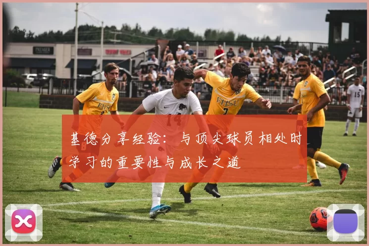 基德分享经验：与顶尖球员相处时学习的重要性与成长之道