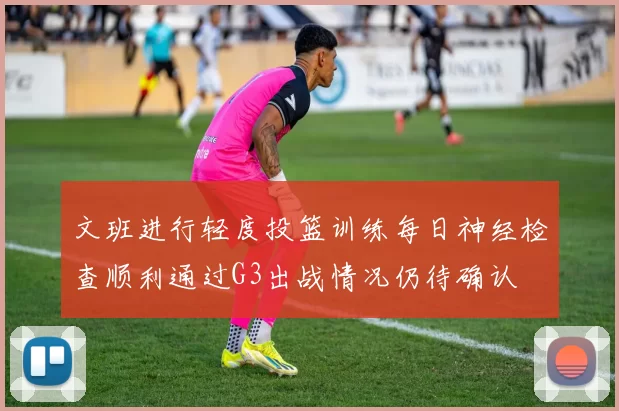 文班进行轻度投篮训练每日神经检查顺利通过G3出战情况仍待确认