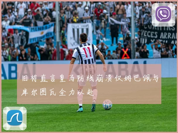 旧将直言皇马防线崩溃仅姆巴佩与库尔图瓦全力以赴