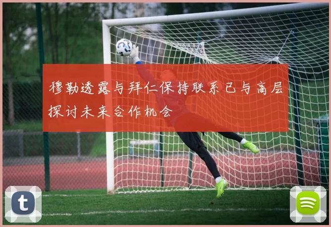 穆勒透露与拜仁保持联系已与高层探讨未来合作机会